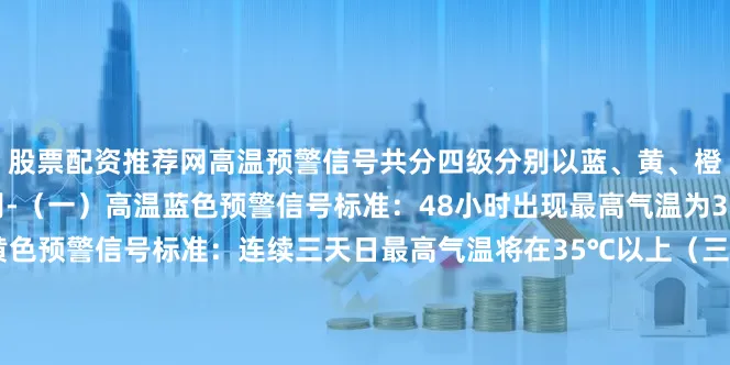 股票配资推荐网高温预警信号共分四级分别以蓝、黄、橙、红表示- 高温预警级别-（一）高温蓝色预警信号标准：48小时出现最高气温为35℃及以上（二）高温黄色预警信号标准：连续三天日最高气温将在35℃以上（三）高温橙色预警信号标准：24小时内最高气温将升至37℃以上（四）高温红色预警信号标准：24小时内最高气温将升至40℃以上小编在这里提醒大家注意防暑防晒多喝水合理设置空调温度下面这份高温天气防御指南请