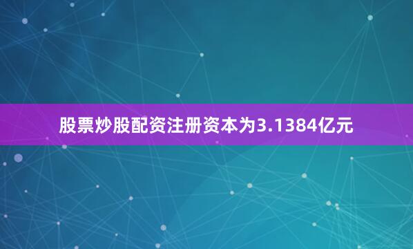 股票炒股配资注册资本为3.1384亿元