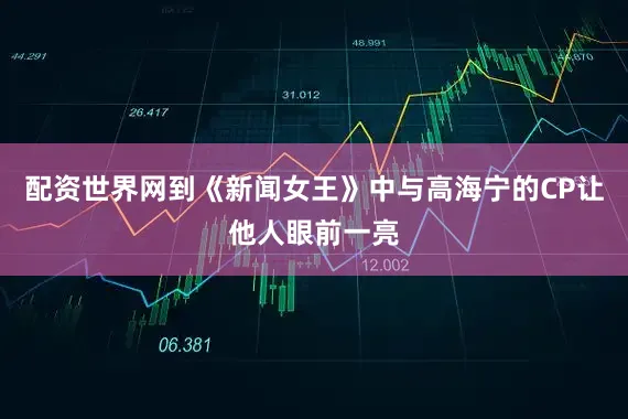 配资世界网到《新闻女王》中与高海宁的CP让他人眼前一亮
