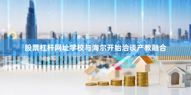 股票杠杆网址学校与海尔开始洽谈产教融合