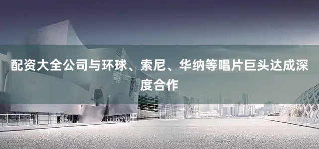 配资大全公司与环球、索尼、华纳等唱片巨头达成深度合作