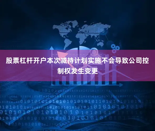 股票杠杆开户本次减持计划实施不会导致公司控制权发生变更