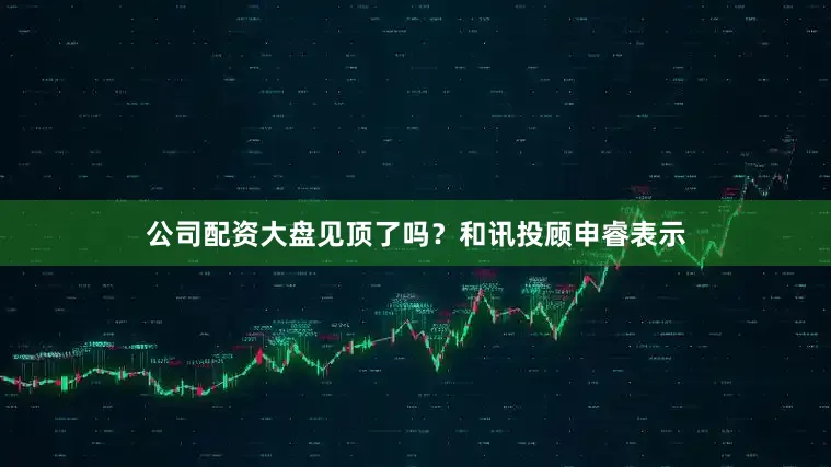公司配资大盘见顶了吗？和讯投顾申睿表示