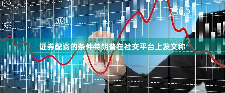 证券配资的条件特朗普在社交平台上发文称
