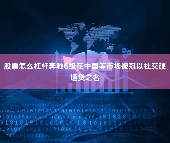股票怎么杠杆奔驰G级在中国等市场被冠以社交硬通货之名