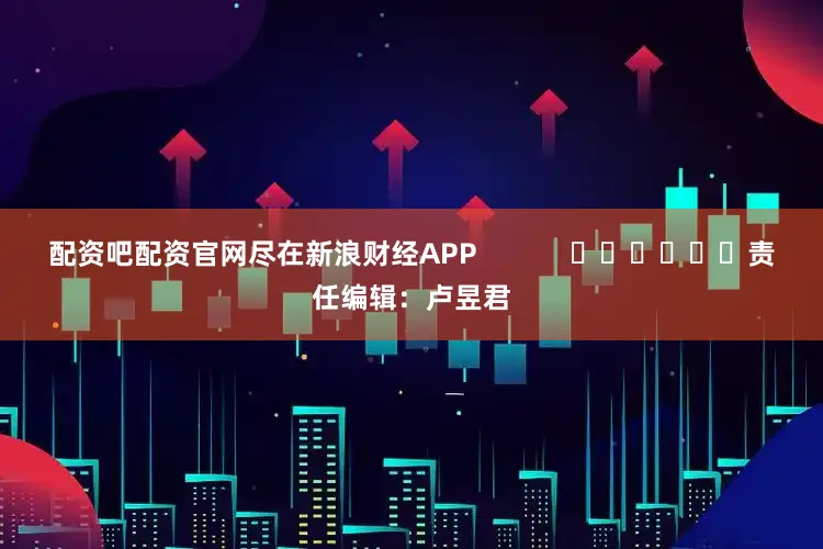 配资吧配资官网尽在新浪财经APP            						责任编辑：卢昱君