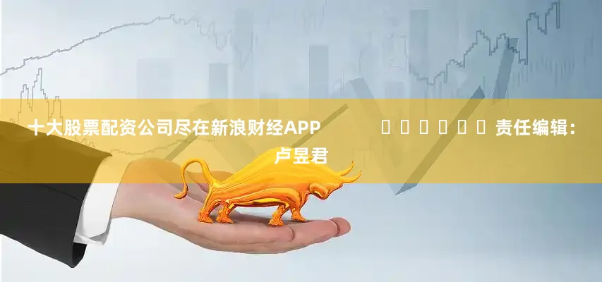 十大股票配资公司尽在新浪财经APP            						责任编辑：卢昱君