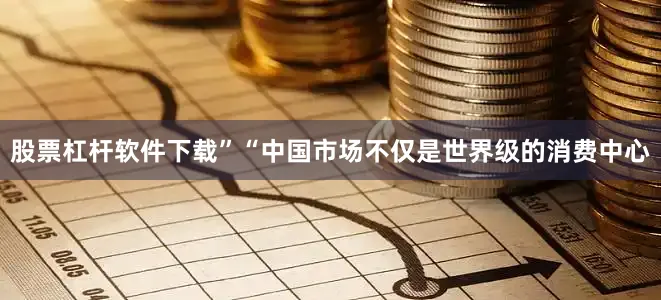 股票杠杆软件下载”“中国市场不仅是世界级的消费中心
